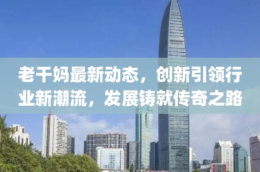 老干妈最新动态，创新引领行业新潮流，发展铸就传奇之路