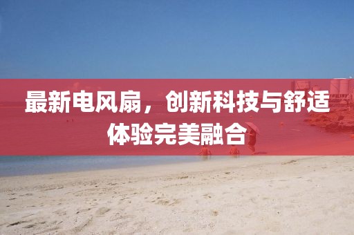最新电风扇，创新科技与舒适体验完美融合