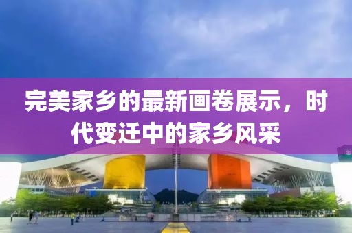完美家乡的最新画卷展示，时代变迁中的家乡风采