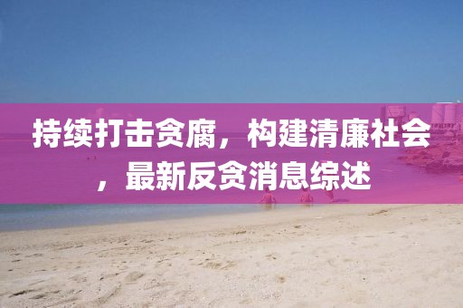 持续打击贪腐，构建清廉社会，最新反贪消息综述