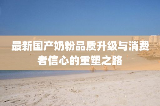 最新国产奶粉品质升级与消费者信心的重塑之路
