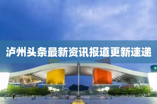 泸州头条最新资讯报道更新速递