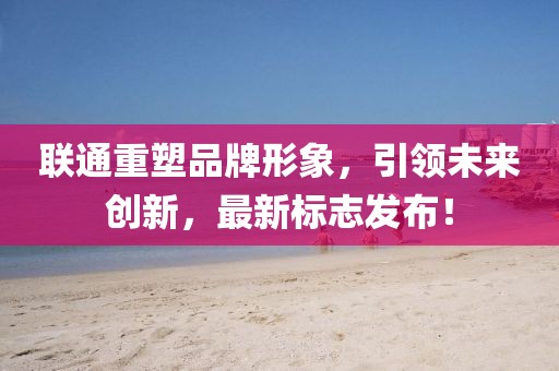 联通重塑品牌形象，引领未来创新，最新标志发布！