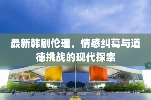 最新韩剧伦理，情感纠葛与道德挑战的现代探索