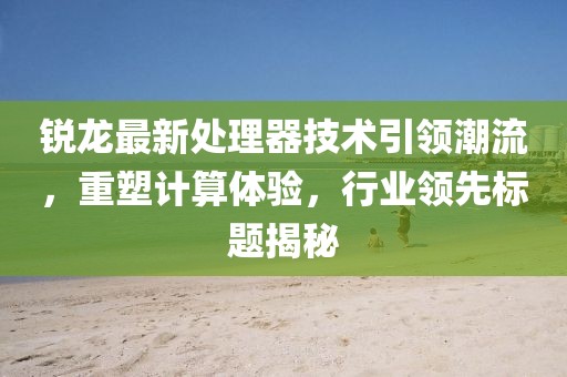 锐龙最新处理器技术引领潮流，重塑计算体验，行业领先标题揭秘
