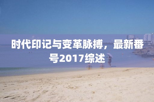 时代印记与变革脉搏，最新番号2017综述
