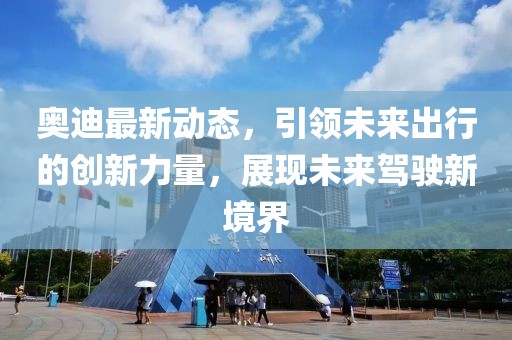 奥迪最新动态，引领未来出行的创新力量，展现未来驾驶新境界