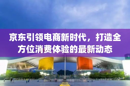 京东引领电商新时代，打造全方位消费体验的最新动态