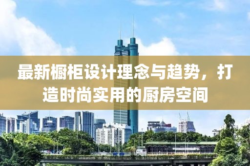 最新橱柜设计理念与趋势，打造时尚实用的厨房空间