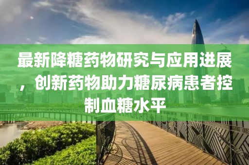 最新降糖药物研究与应用进展，创新药物助力糖尿病患者控制血糖水平