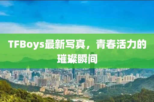 TFBoys最新写真，青春活力的璀璨瞬间