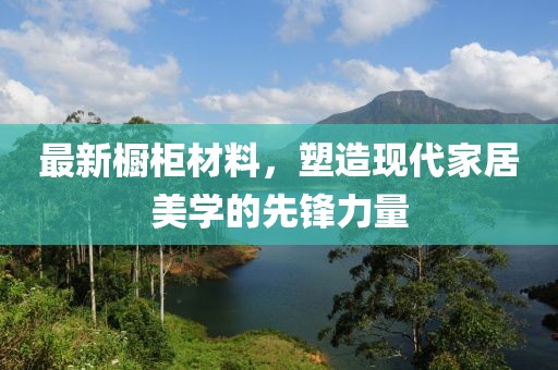 最新橱柜材料，塑造现代家居美学的先锋力量