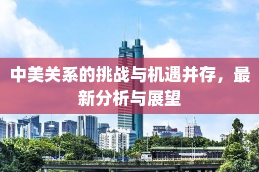 中美关系的挑战与机遇并存，最新分析与展望