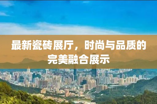 最新瓷砖展厅，时尚与品质的完美融合展示