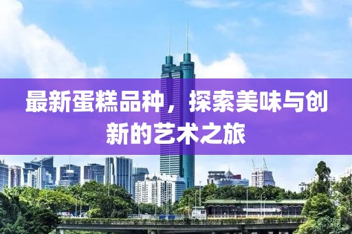 最新蛋糕品种，探索美味与创新的艺术之旅