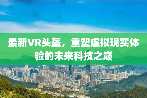 最新VR头盔，重塑虚拟现实体验的未来科技之巅