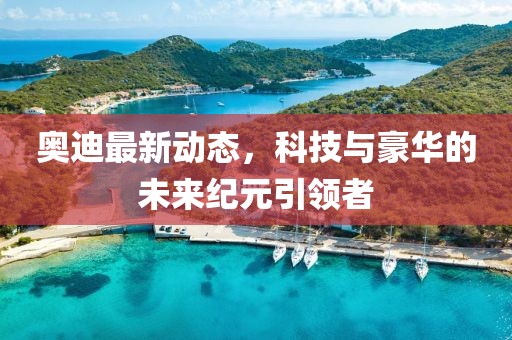 奥迪最新动态，科技与豪华的未来纪元引领者