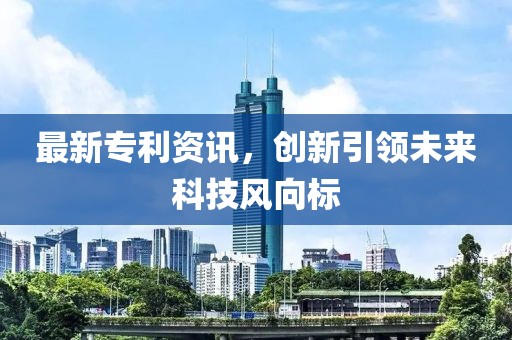 最新专利资讯，创新引领未来科技风向标