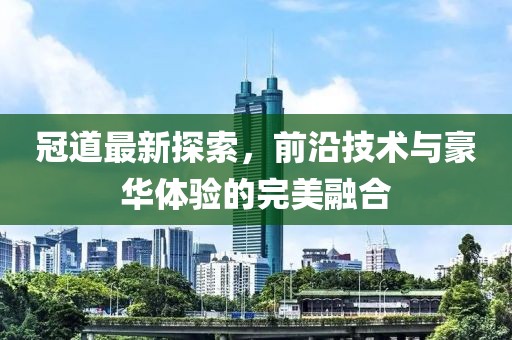 冠道最新探索，前沿技术与豪华体验的完美融合