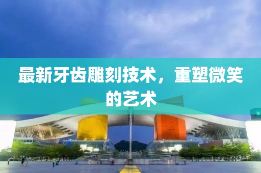 最新牙齿雕刻技术，重塑微笑的艺术