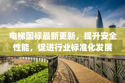 电梯国标最新更新，提升安全性能，促进行业标准化发展
