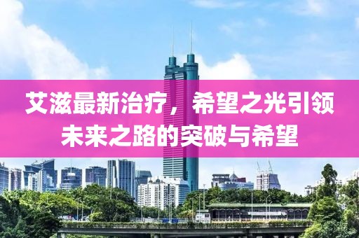 艾滋最新治疗，希望之光引领未来之路的突破与希望