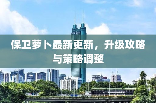 保卫萝卜最新更新，升级攻略与策略调整