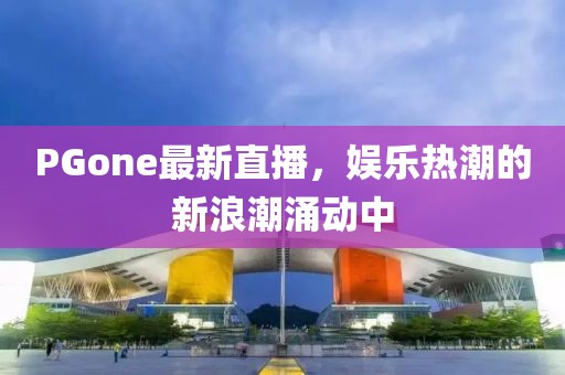 PGone最新直播，娱乐热潮的新浪潮涌动中