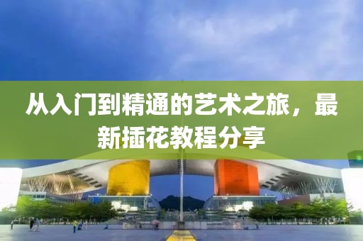 从入门到精通的艺术之旅，最新插花教程分享
