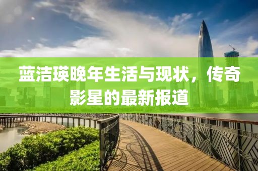 蓝洁瑛晚年生活与现状，传奇影星的最新报道