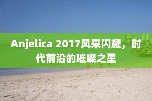 Anjelica 2017风采闪耀，时代前沿的璀璨之星