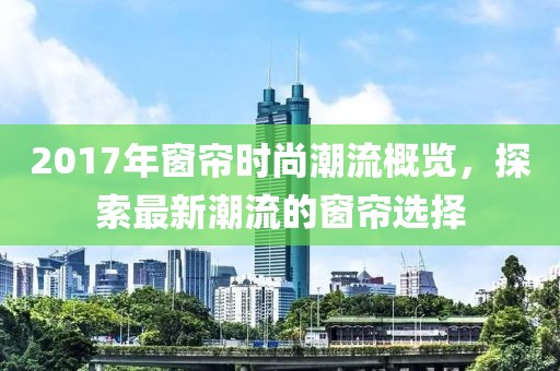 2017年窗帘时尚潮流概览，探索最新潮流的窗帘选择