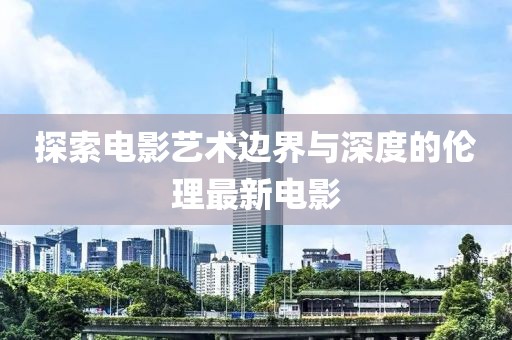 探索电影艺术边界与深度的伦理最新电影