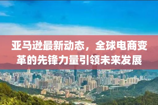 亚马逊最新动态，全球电商变革的先锋力量引领未来发展