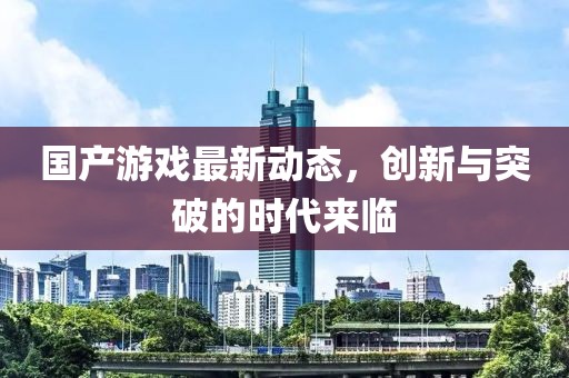 国产游戏最新动态，创新与突破的时代来临