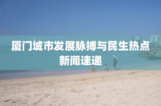 厦门城市发展脉搏与民生热点新闻速递