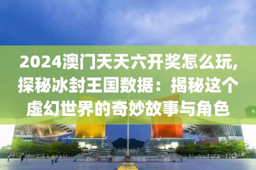 2024澳门天天六开奖怎么玩,探秘冰封王国数据：揭秘这个虚幻世界的奇妙故事与角色