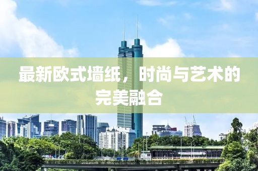 最新欧式墙纸，时尚与艺术的完美融合