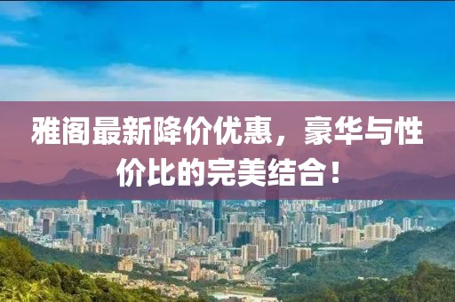 雅阁最新降价优惠，豪华与性价比的完美结合！