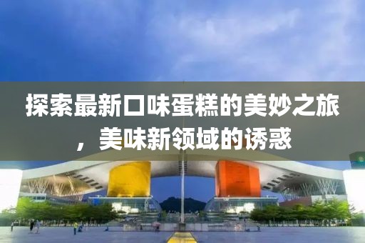 探索最新口味蛋糕的美妙之旅，美味新领域的诱惑
