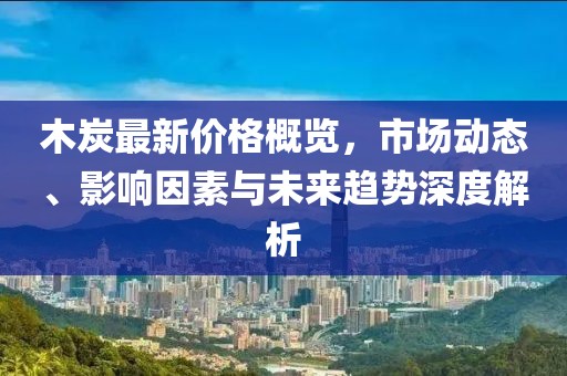 木炭最新价格概览，市场动态、影响因素与未来趋势深度解析