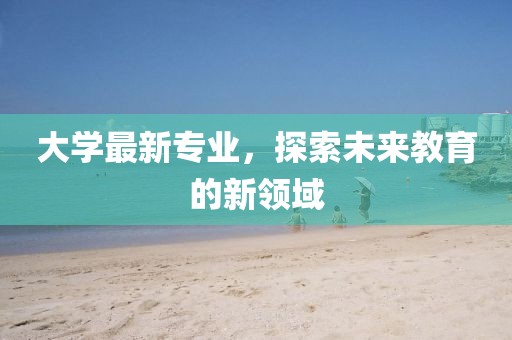 大学最新专业，探索未来教育的新领域