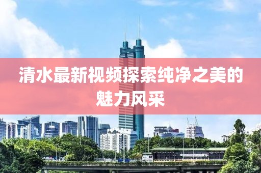 清水最新视频探索纯净之美的魅力风采