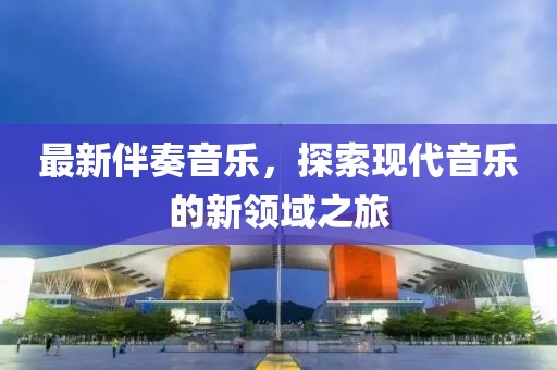 最新伴奏音乐，探索现代音乐的新领域之旅