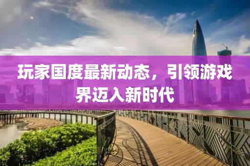 玩家国度最新动态，引领游戏界迈入新时代