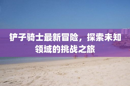 铲子骑士最新冒险，探索未知领域的挑战之旅