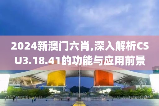 2024新澳门六肖,深入解析CSU3.18.41的功能与应用前景