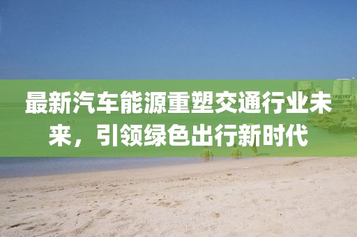 最新汽车能源重塑交通行业未来，引领绿色出行新时代