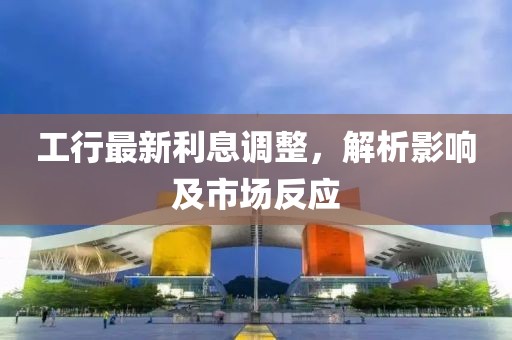 工行最新利息调整，解析影响及市场反应