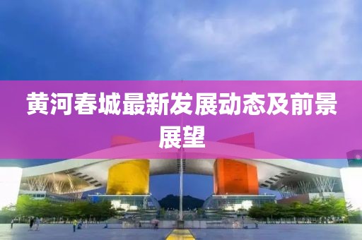 黄河春城最新发展动态及前景展望
